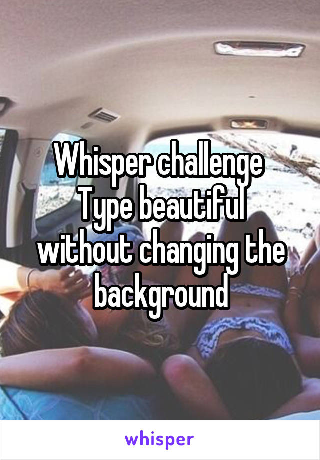 Whisper challenge 
Type beautiful without changing the background