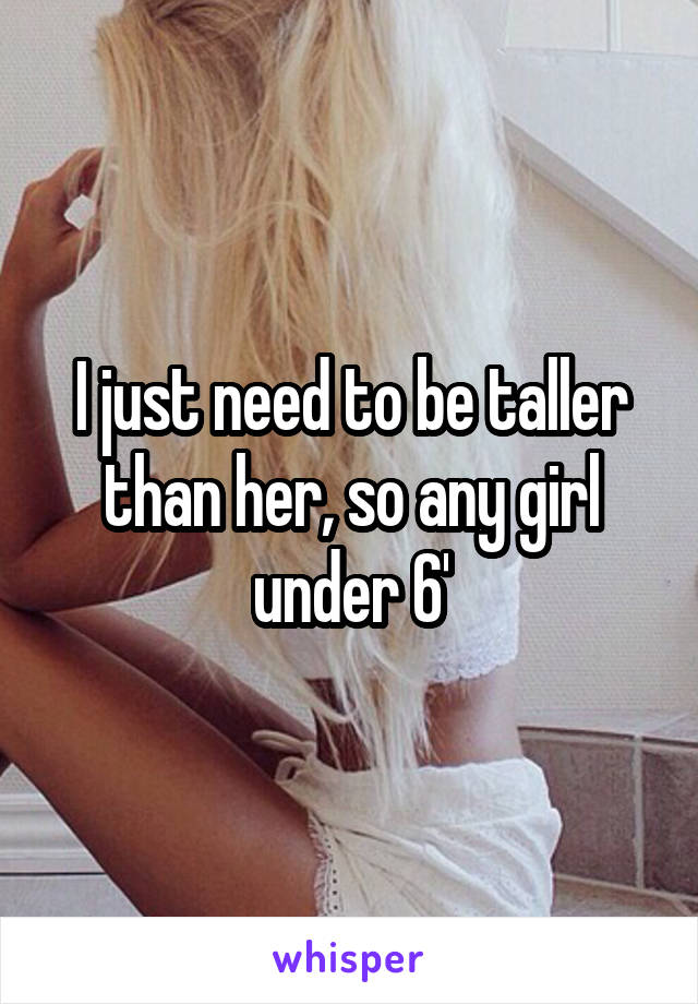 I just need to be taller than her, so any girl under 6'