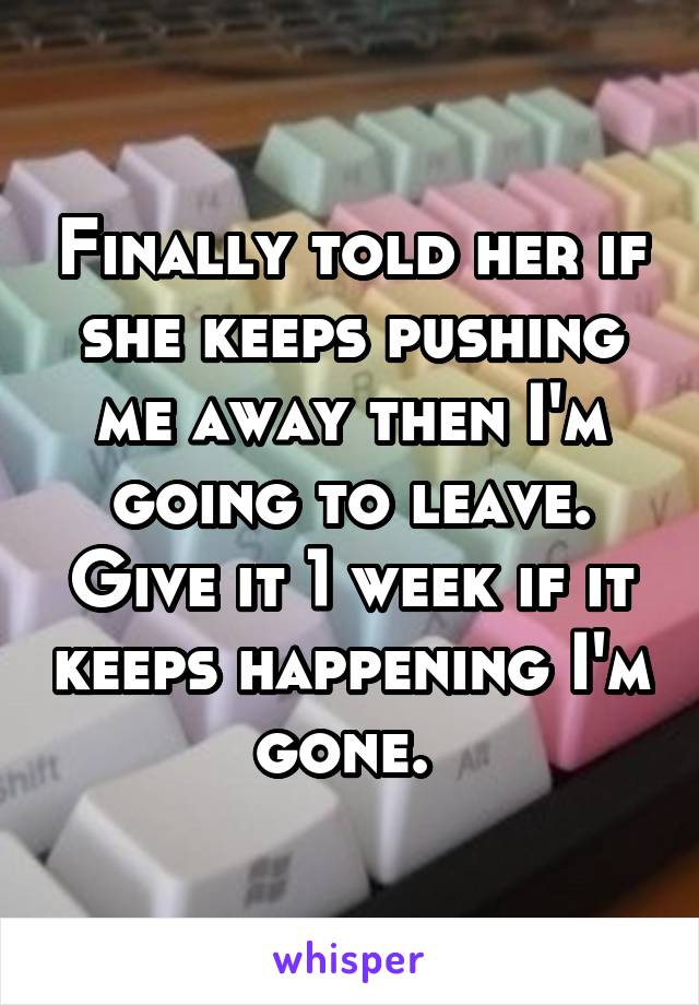 Finally told her if she keeps pushing me away then I'm going to leave. Give it 1 week if it keeps happening I'm gone. 