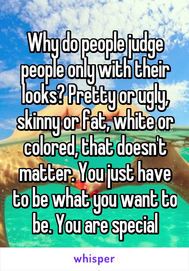 Why do people judge people only with their looks? Pretty or ugly, skinny or fat, white or colored, that doesn't matter. You just have to be what you want to be. You are special
