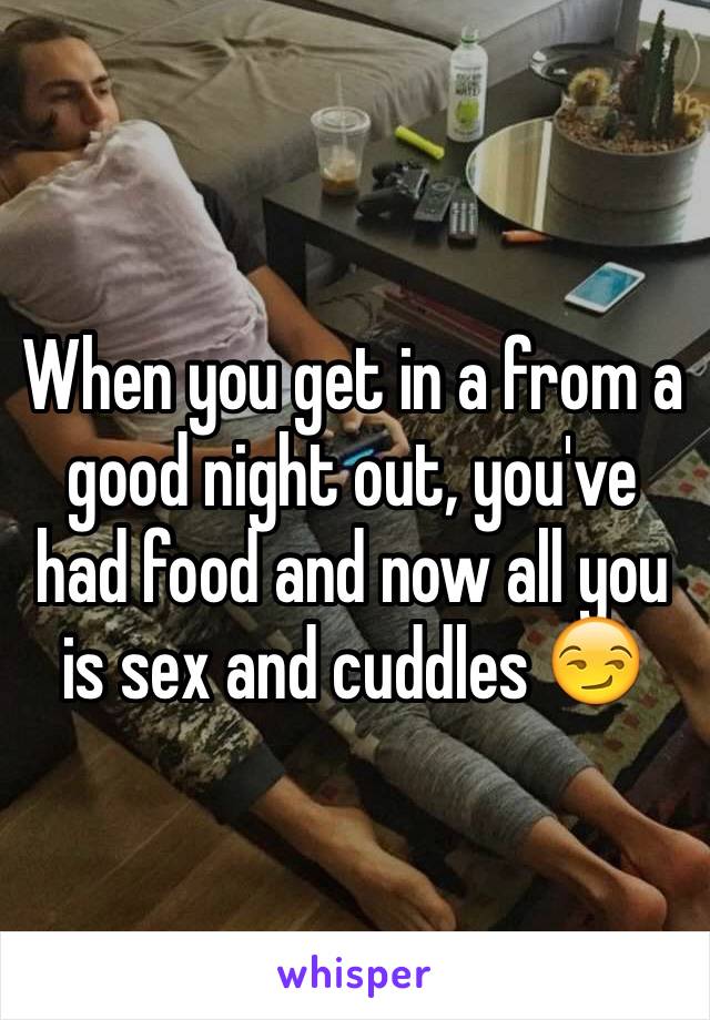 When you get in a from a good night out, you've had food and now all you is sex and cuddles 😏