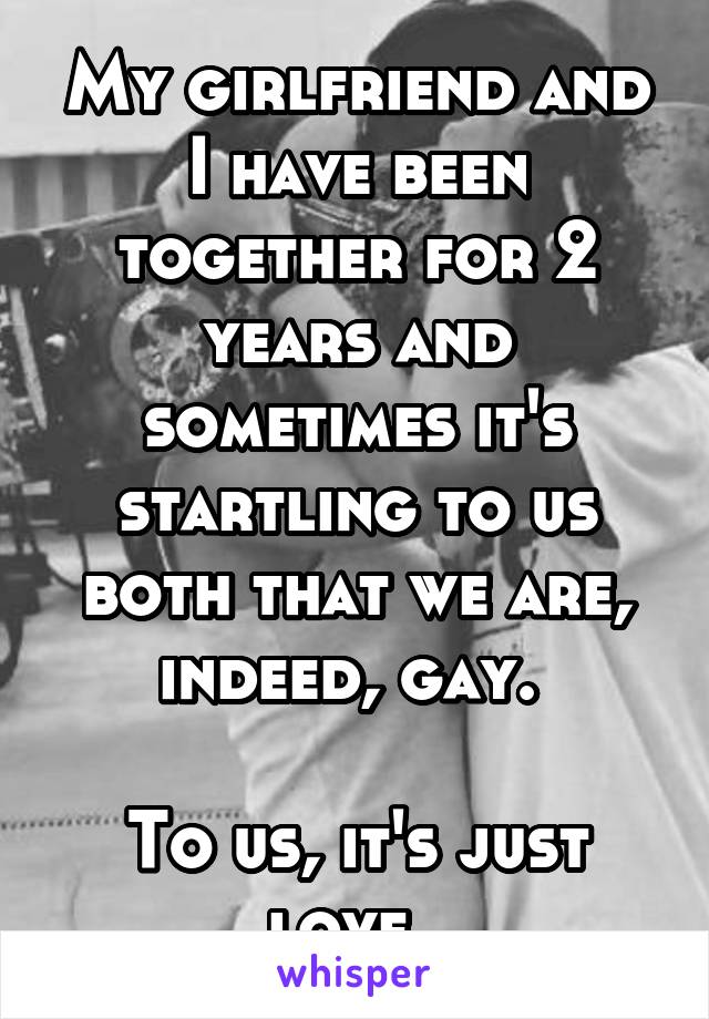 My girlfriend and I have been together for 2 years and sometimes it's startling to us both that we are, indeed, gay. 

To us, it's just love. 
