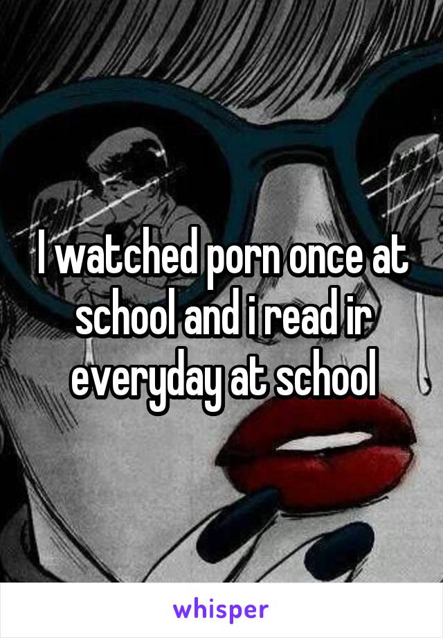 I watched porn once at school and i read ir everyday at school