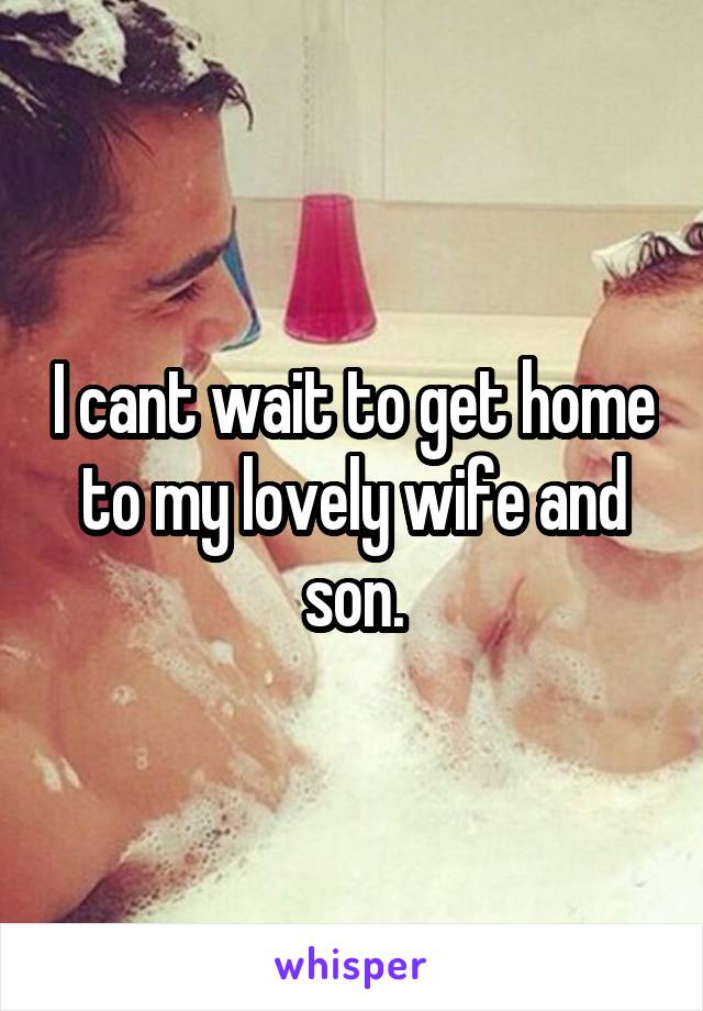 I cant wait to get home to my lovely wife and son.