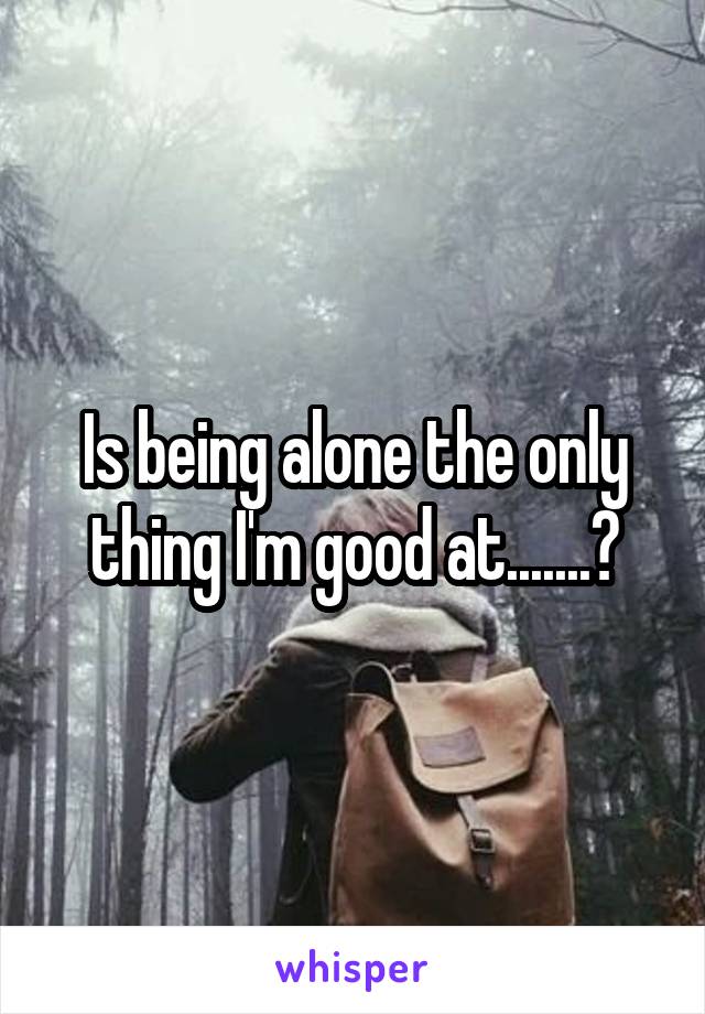 Is being alone the only thing I'm good at.......?