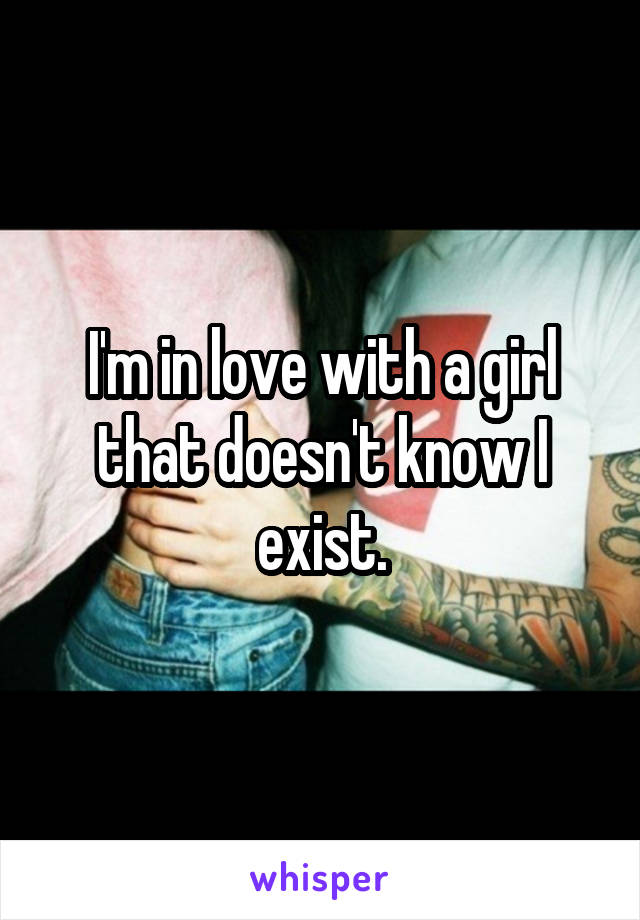 I'm in love with a girl that doesn't know I exist.