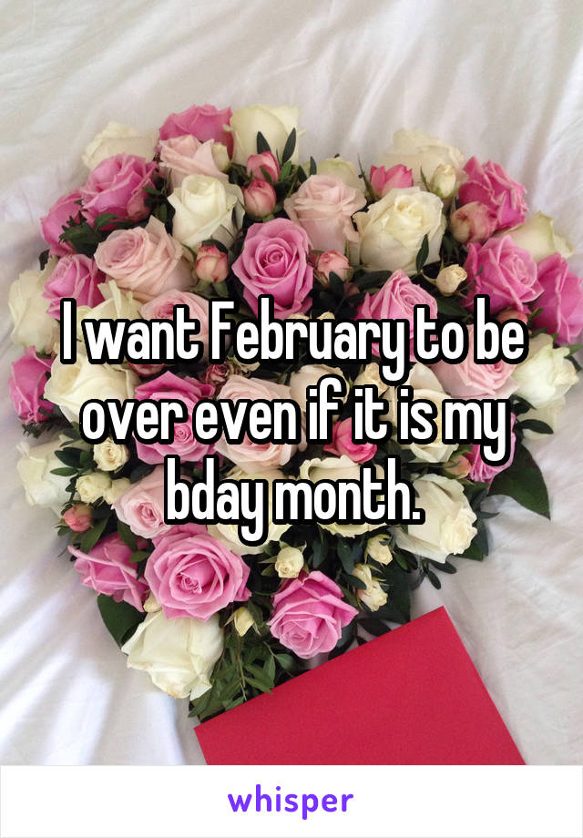 I want February to be over even if it is my bday month.