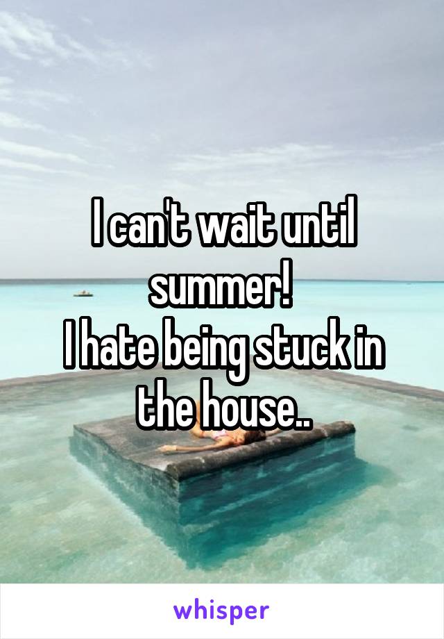 I can't wait until summer! 
I hate being stuck in the house..