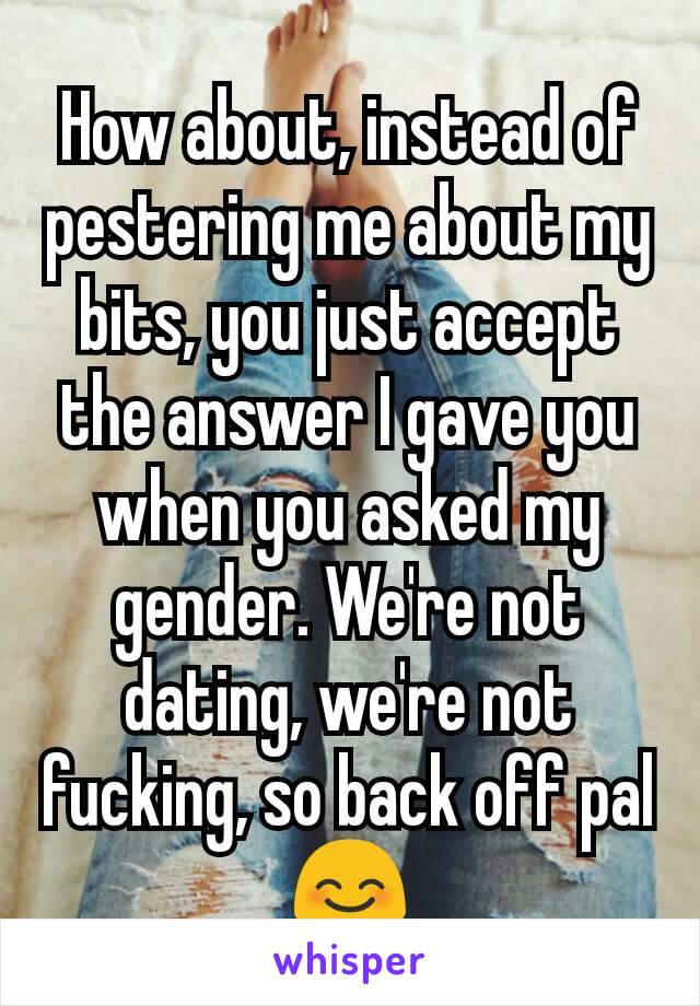 How about, instead of pestering me about my bits, you just accept the answer I gave you when you asked my gender. We're not dating, we're not fucking, so back off pal 😊