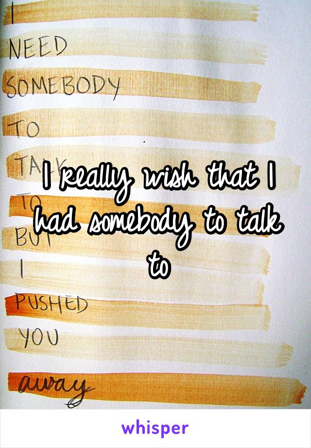 I really wish that I had somebody to talk to
