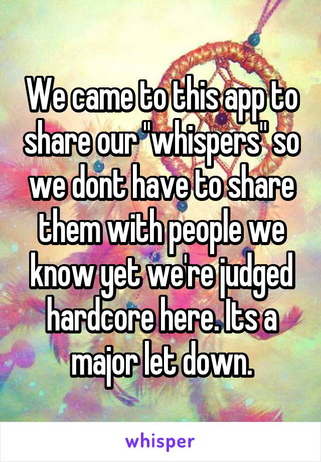 We came to this app to share our "whispers" so we dont have to share them with people we know yet we're judged hardcore here. Its a major let down.