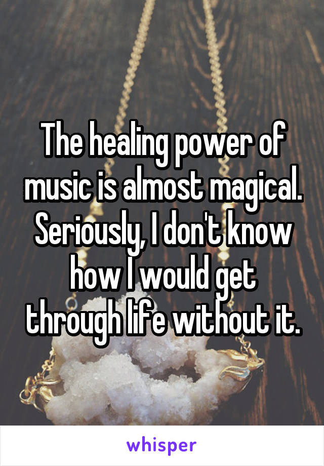 The healing power of music is almost magical. Seriously, I don't know how I would get through life without it.