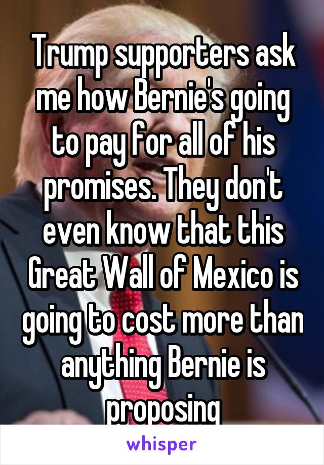 Trump supporters ask me how Bernie's going to pay for all of his promises. They don't even know that this Great Wall of Mexico is going to cost more than anything Bernie is proposing