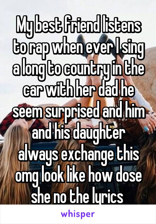My best friend listens to rap when ever I sing a long to country in the car with her dad he seem surprised and him and his daughter always exchange this omg look like how dose she no the lyrics 