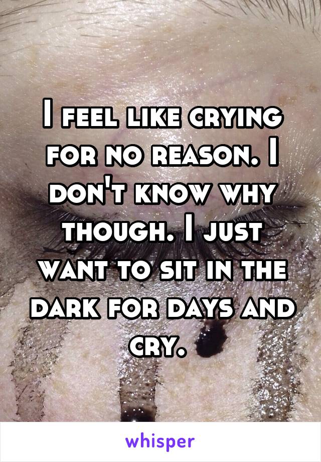 I feel like crying for no reason. I don't know why though. I just want to sit in the dark for days and cry. 