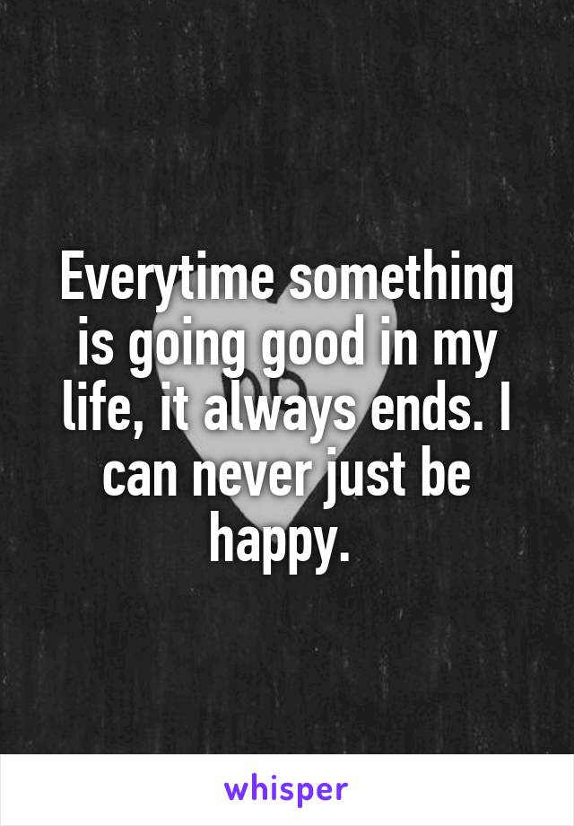 Everytime something is going good in my life, it always ends. I can never just be happy. 