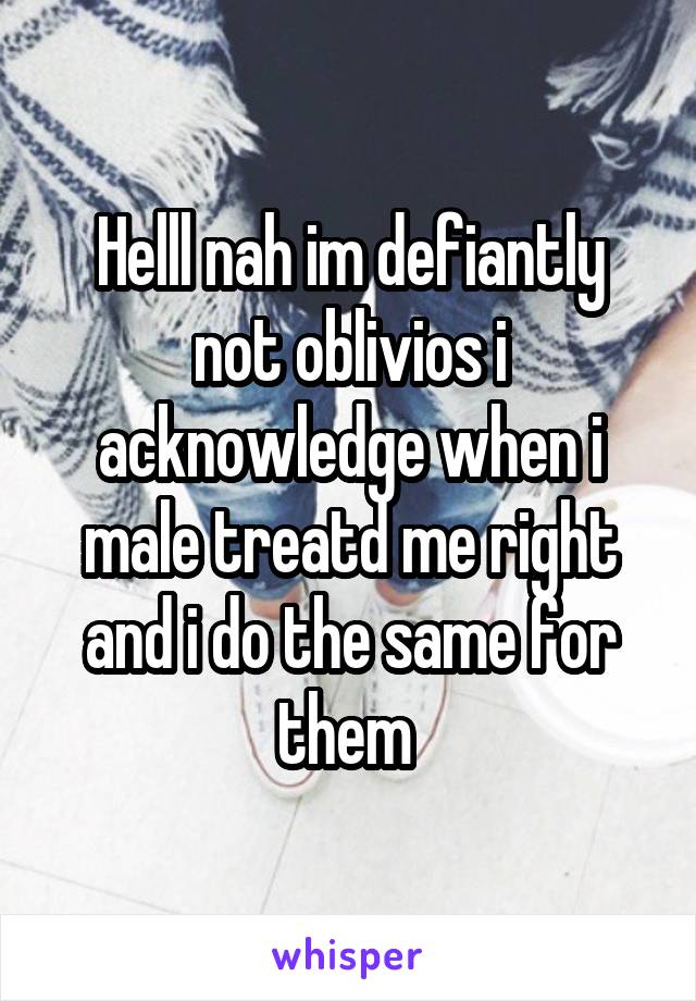 Helll nah im defiantly not oblivios i acknowledge when i male treatd me right and i do the same for them 