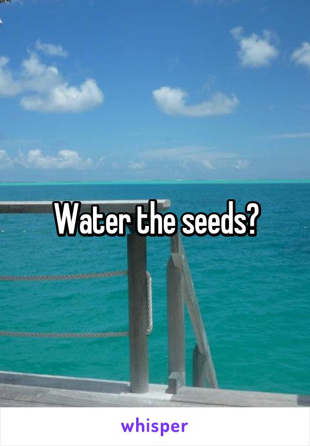 Water the seeds?
