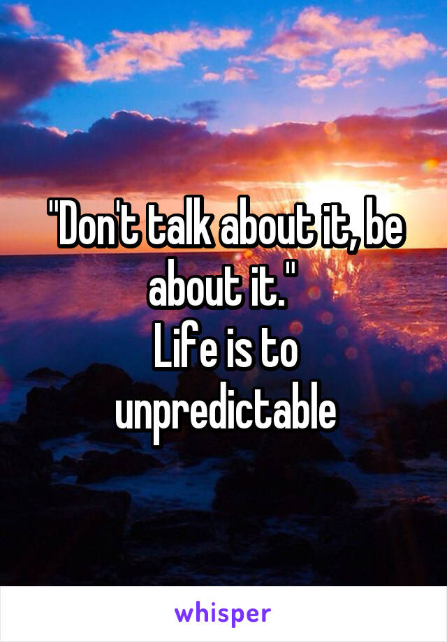 "Don't talk about it, be about it." 
Life is to unpredictable
