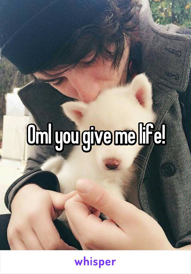 Oml you give me life!