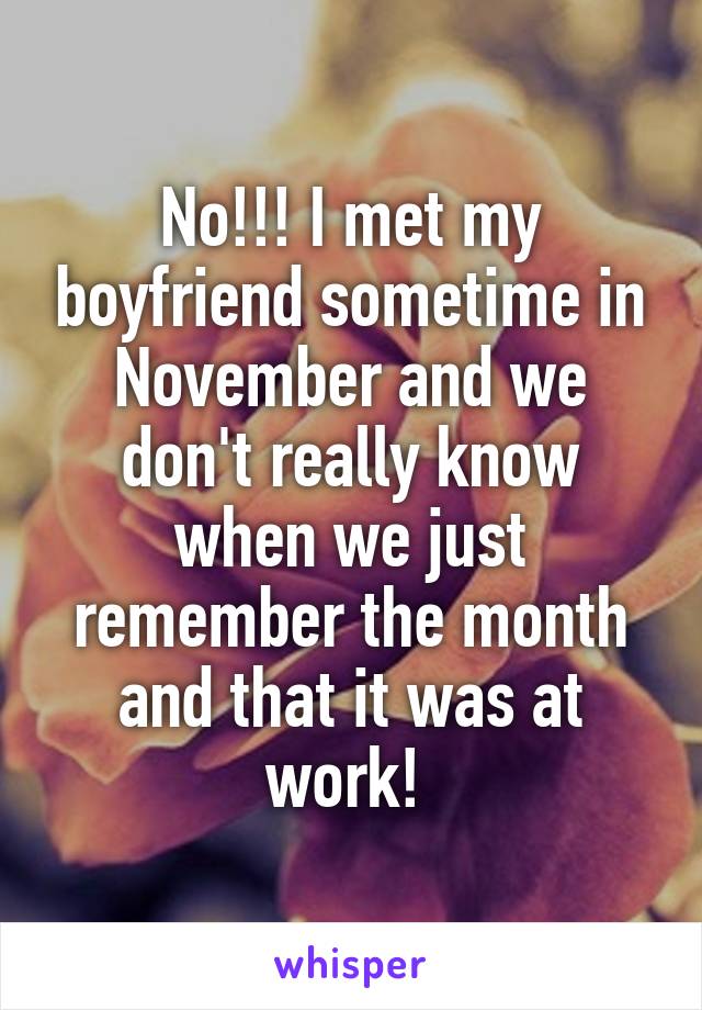 No!!! I met my boyfriend sometime in November and we don't really know when we just remember the month and that it was at work! 