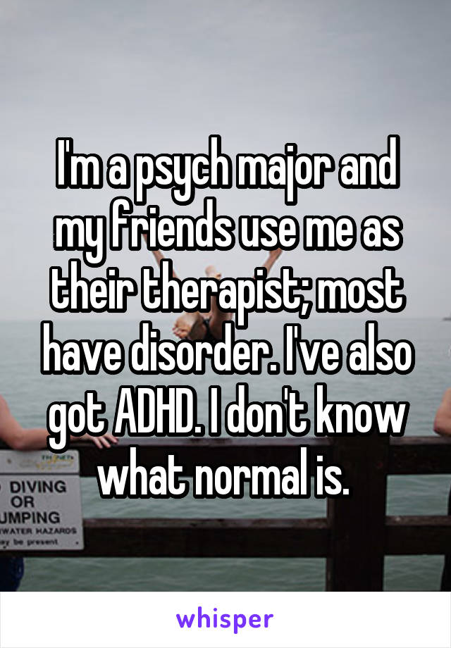 I'm a psych major and my friends use me as their therapist; most have disorder. I've also got ADHD. I don't know what normal is. 