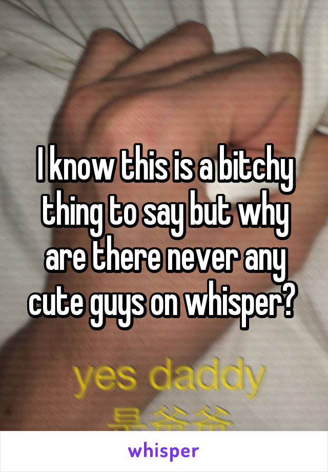 I know this is a bitchy thing to say but why are there never any cute guys on whisper? 