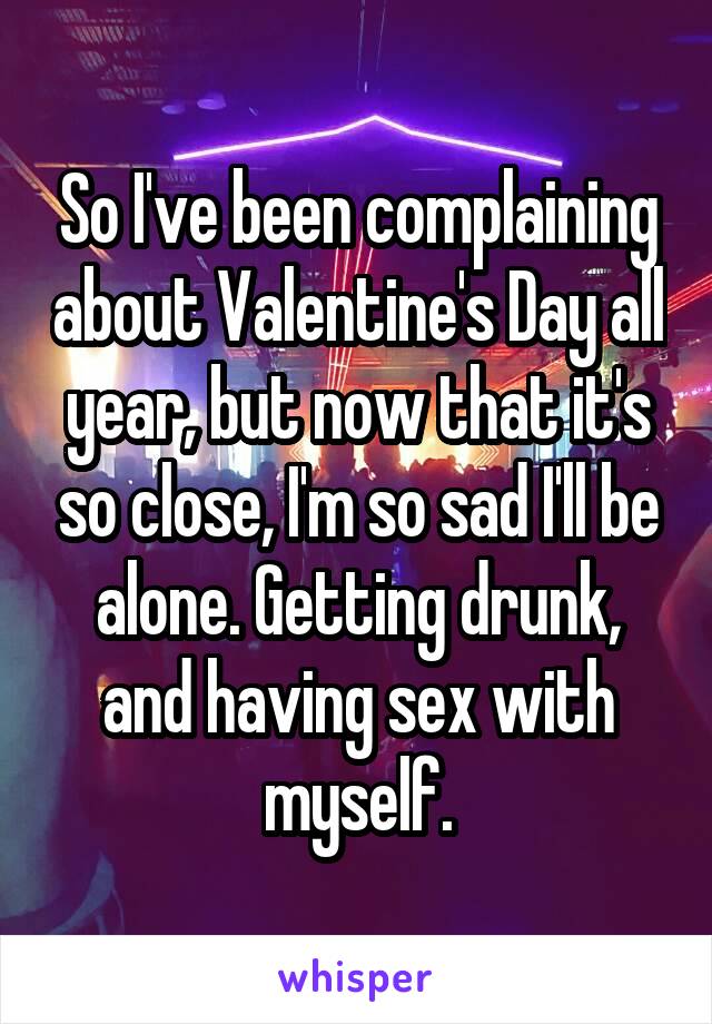 So I've been complaining about Valentine's Day all year, but now that it's so close, I'm so sad I'll be alone. Getting drunk, and having sex with myself.