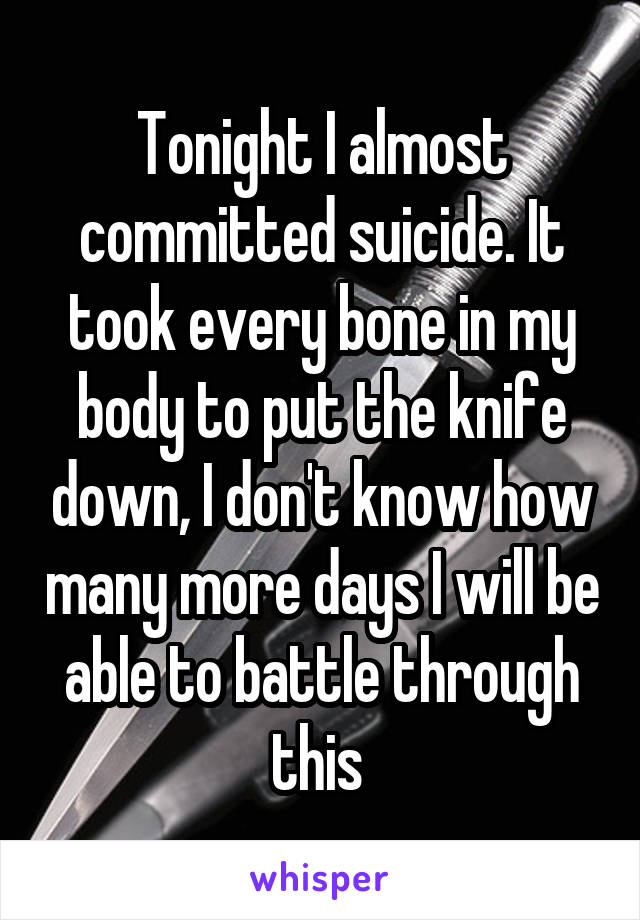 Tonight I almost committed suicide. It took every bone in my body to put the knife down, I don't know how many more days I will be able to battle through this 