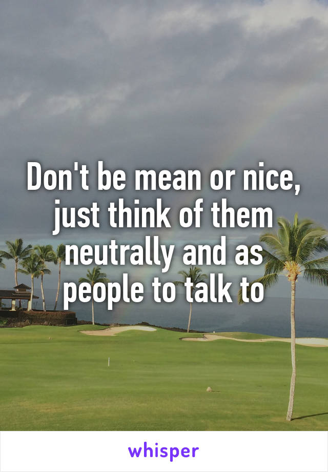 Don't be mean or nice, just think of them neutrally and as people to talk to