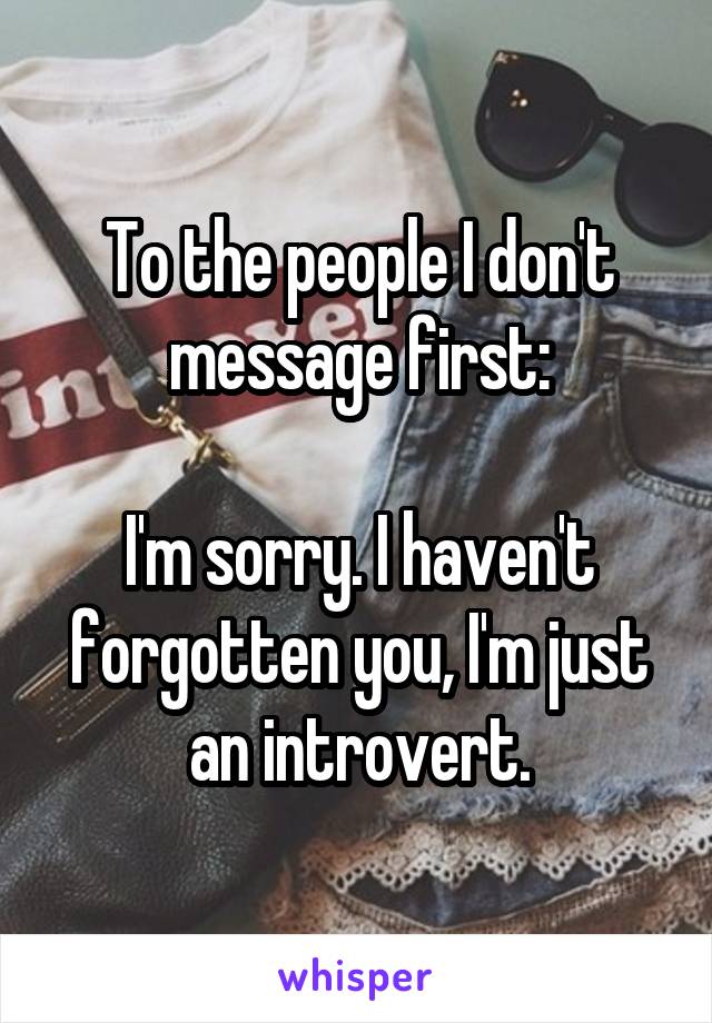 To the people I don't message first:

I'm sorry. I haven't forgotten you, I'm just an introvert.
