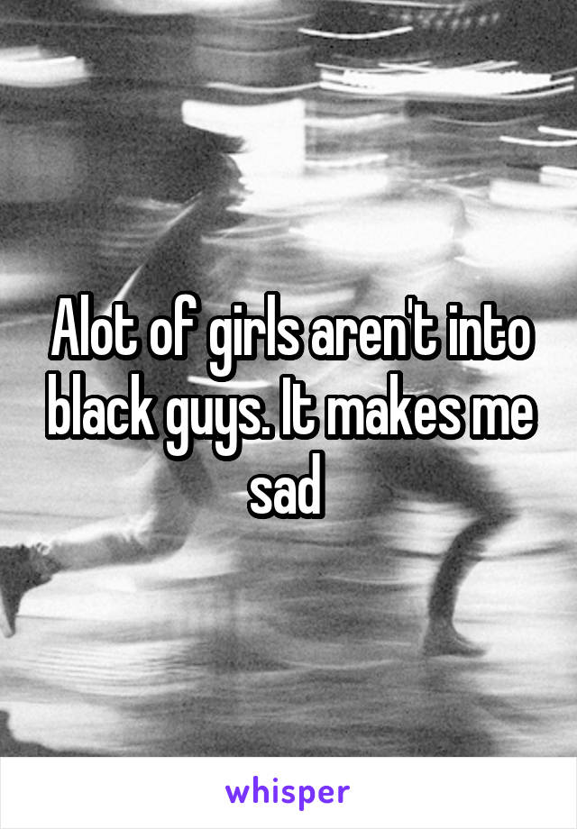 Alot of girls aren't into black guys. It makes me sad 
