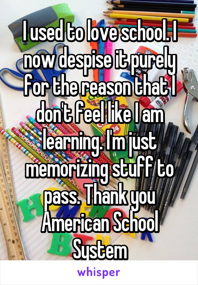 I used to love school. I now despise it purely for the reason that I don't feel like I am learning. I'm just memorizing stuff to pass. Thank you American School System