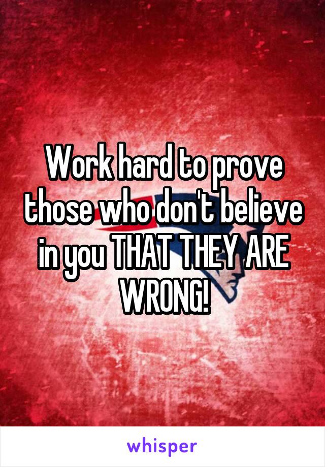 Work hard to prove those who don't believe in you THAT THEY ARE WRONG!