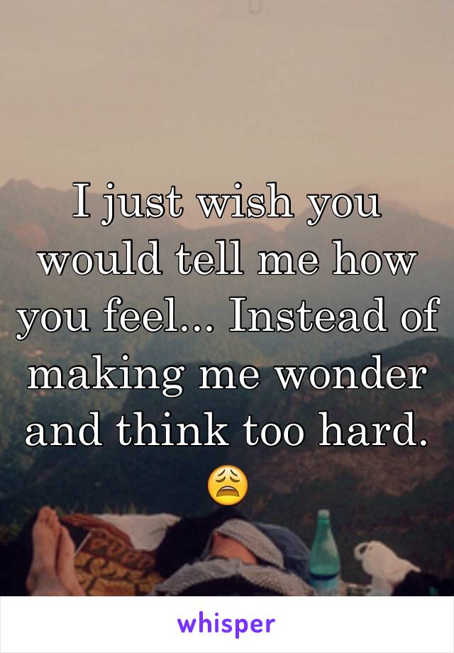 I just wish you would tell me how you feel... Instead of making me wonder and think too hard. 😩