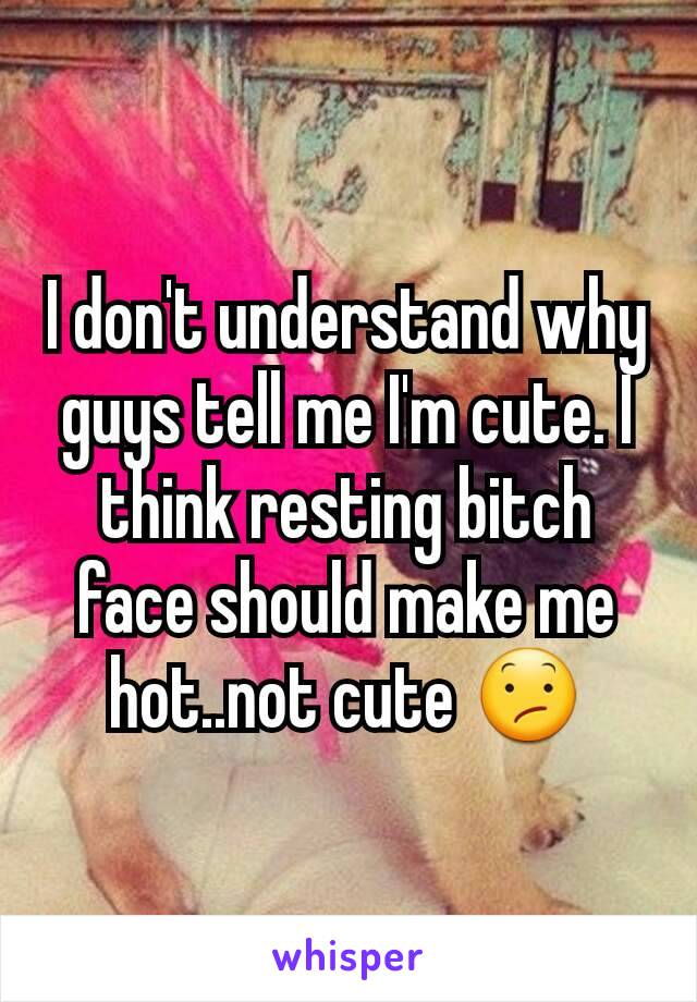 I don't understand why guys tell me I'm cute. I think resting bitch face should make me hot..not cute 😕
