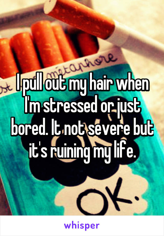 I pull out my hair when I'm stressed or just bored. It not severe but it's ruining my life.