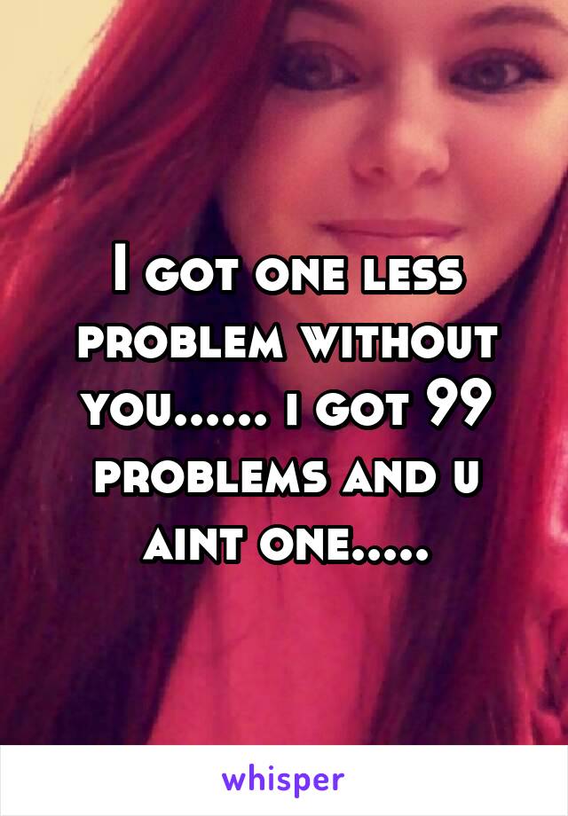 I got one less problem without you...... i got 99 problems and u aint one.....