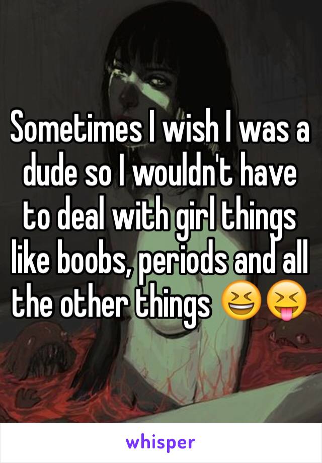 Sometimes I wish I was a dude so I wouldn't have to deal with girl things like boobs, periods and all the other things 😆😝