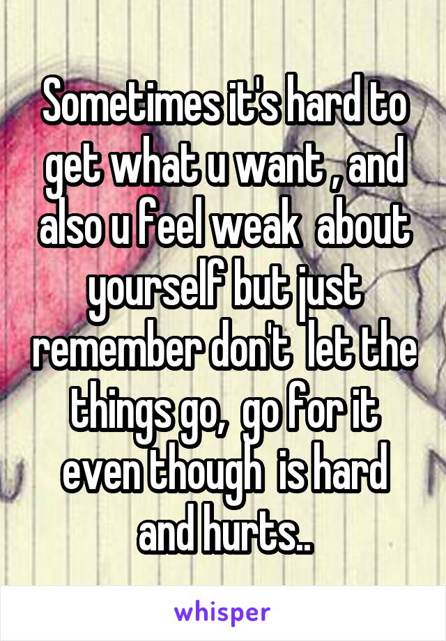Sometimes it's hard to get what u want , and also u feel weak  about yourself but just remember don't  let the things go,  go for it even though  is hard and hurts..
