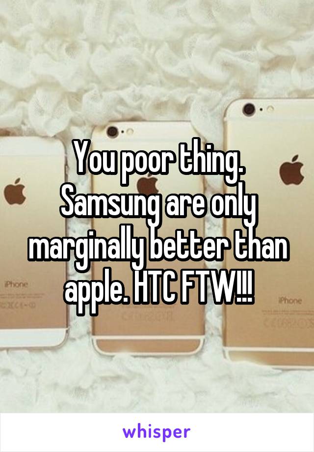 You poor thing. Samsung are only marginally better than apple. HTC FTW!!!