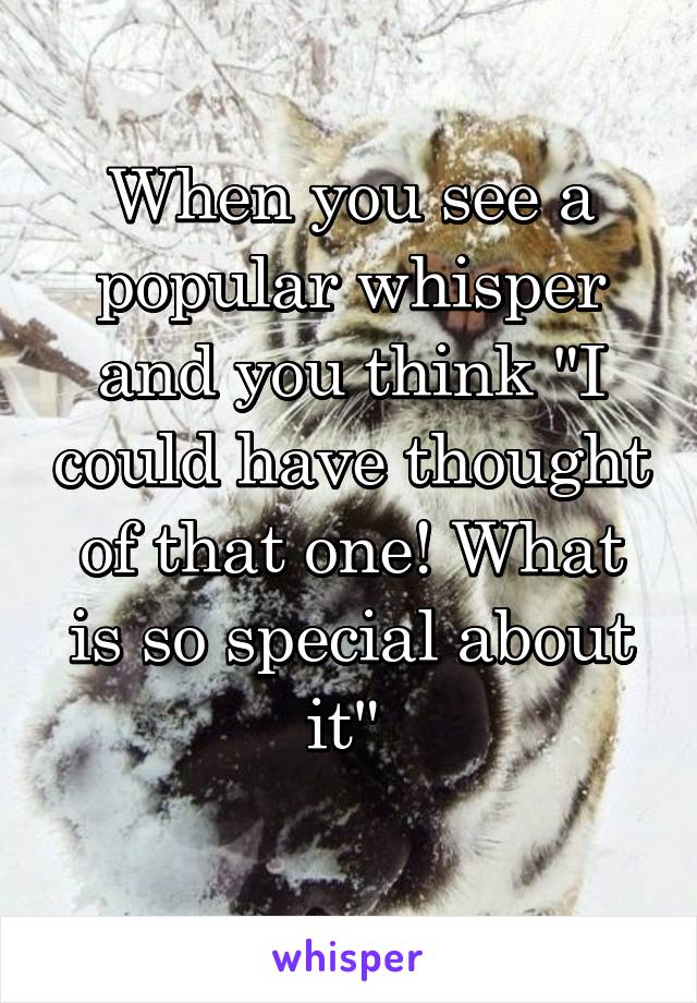 When you see a popular whisper and you think "I could have thought of that one! What is so special about it" 

