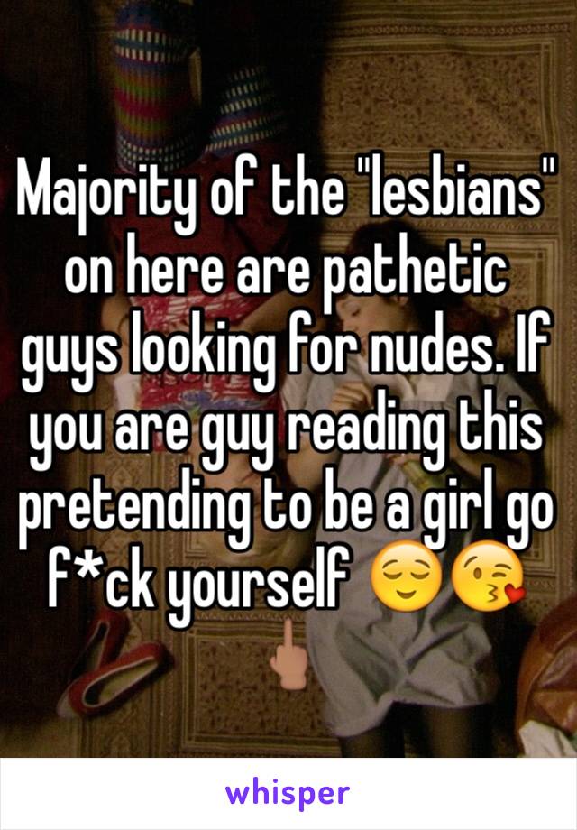 Majority of the "lesbians" on here are pathetic guys looking for nudes. If you are guy reading this pretending to be a girl go f*ck yourself 😌😘🖕🏽