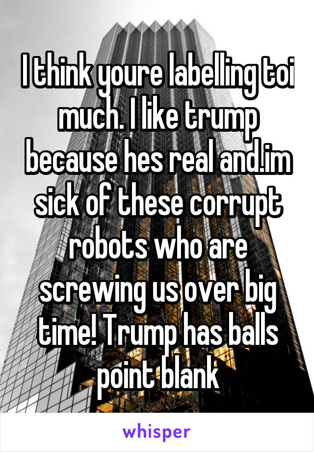I think youre labelling toi much. I like trump because hes real and.im sick of these corrupt robots who are screwing us over big time! Trump has balls point blank