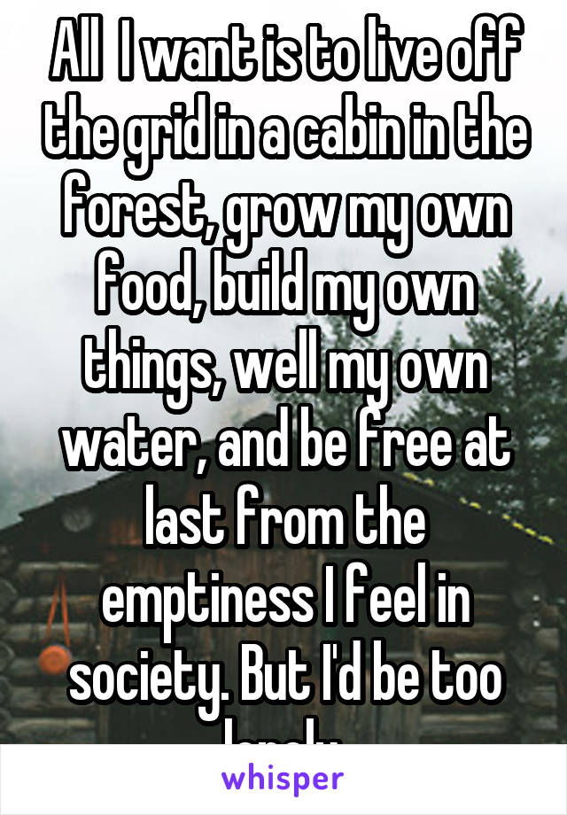 All  I want is to live off the grid in a cabin in the forest, grow my own food, build my own things, well my own water, and be free at last from the emptiness I feel in society. But I'd be too lonely.