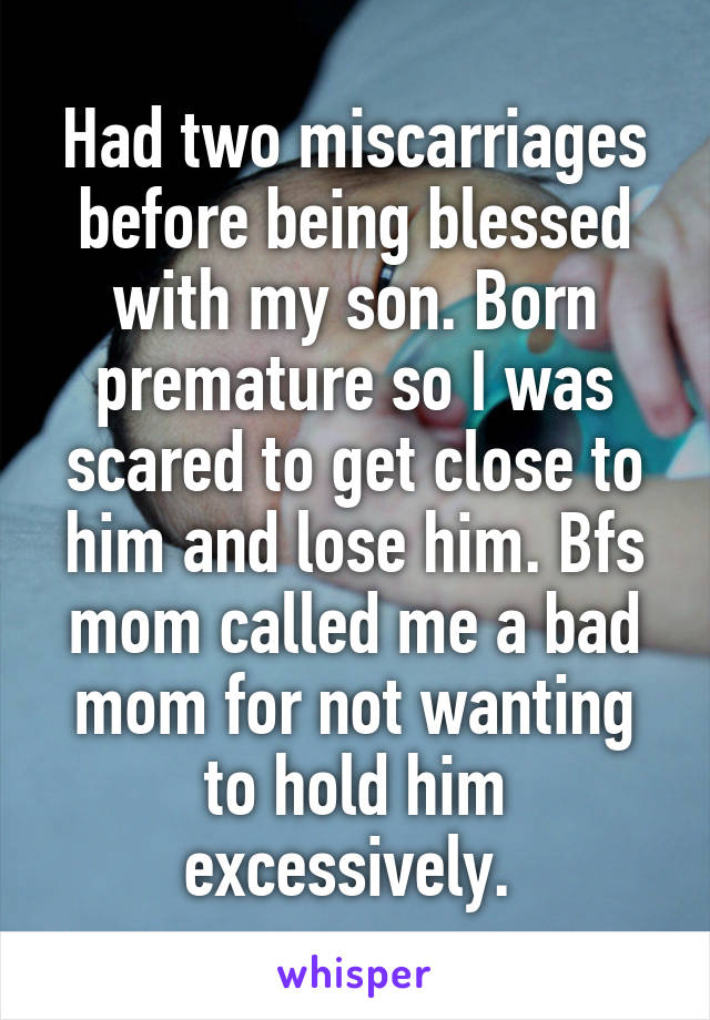 Had two miscarriages before being blessed with my son. Born premature so I was scared to get close to him and lose him. Bfs mom called me a bad mom for not wanting to hold him excessively. 