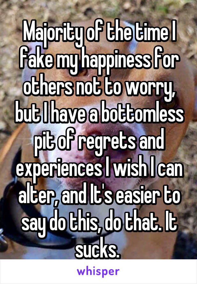 Majority of the time I fake my happiness for others not to worry, but I have a bottomless pit of regrets and experiences I wish I can alter, and It's easier to say do this, do that. It sucks. 