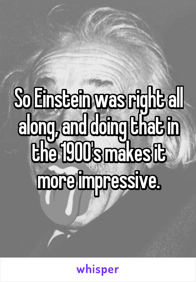 So Einstein was right all along, and doing that in the 1900's makes it more impressive.