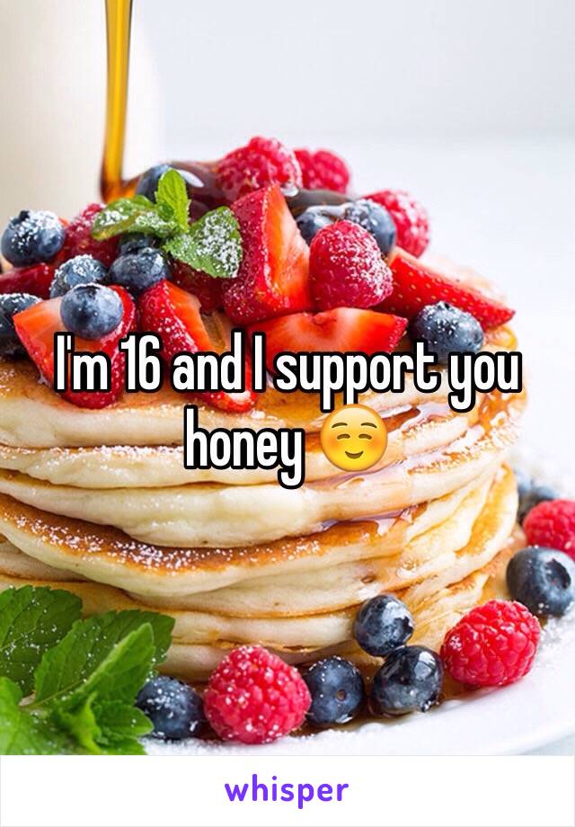 I'm 16 and I support you honey ☺️
