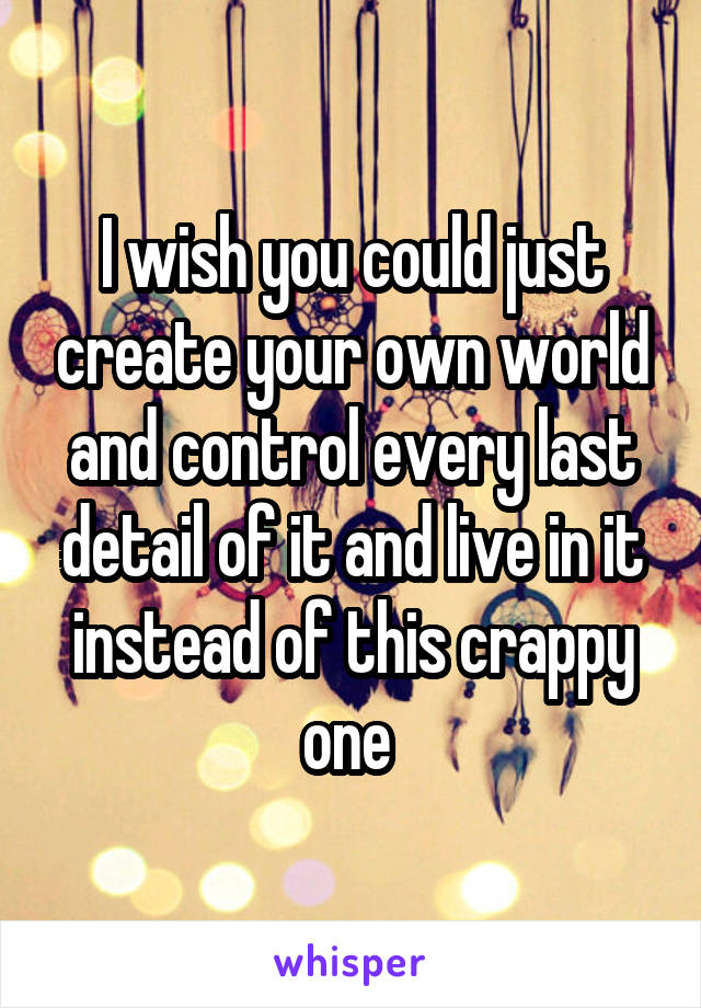 I wish you could just create your own world and control every last detail of it and live in it instead of this crappy one 